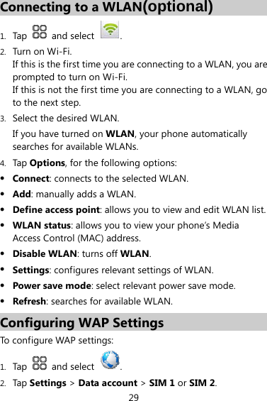 29 Connecting to a WLAN(optional) 1. Tap   and select  . 2. Turn on W i-Fi. If this is the first time you are connecting to a WLAN, you are prompted to turn on Wi-Fi. If this is not the first time you are connecting to a WLAN, go to the next step. 3. Select the desired WLAN. If you have turned on WLAN, your phone automatically searches for available WLANs. 4. Tap Options, for the following options: z Connect: connects to the selected WLAN. z Add: manually adds a WLAN. z Define access point: allows you to view and edit WLAN list. z WLAN status: allows you to view your phone’s Media Access Control (MAC) address. z Disable WLAN: turns off WLAN. z Settings: configures relevant settings of WLAN. z Power save mode: select relevant power save mode. z Refresh: searches for available WLAN. Configuring WAP Settings To configure WAP settings: 1. Tap   and select  . 2. Tap Settings &gt; Data account &gt; SIM 1 or SIM 2. 