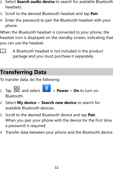 31 2. Select Search audio device to search for available Bluetooth headsets. 3. Scroll to the desired Bluetooth headset and tap Pair. 4. Enter the password to pair the Bluetooth headset with your phone. When the Bluetooth headset is connected to your phone, the headset icon is displayed on the standby screen, indicating that you can use the headset.  A Bluetooth headset is not included in the product package and you must purchase it separately.  Transferring Data To transfer data, do the following: 1. Tap   and select   &gt; Power &gt; On to turn on Bluetooth. 2. Select My device &gt; Search new device to search for available Bluetooth devices. 3. Scroll to the desired Bluetooth device and tap Pair. When you pair your phone with the device for the first time, a password is required. 4. Transfer data between your phone and the Bluetooth device. 