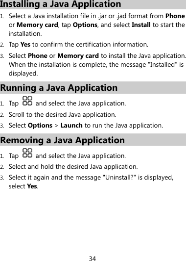 34  Installing a Java Application 1. Select a Java installation file in .jar or .jad format from Phone or Memory card, tap Options, and select Install to start the installation. 2. Tap Yes to confirm the certification information. 3. Select Phone or Memory card to install the Java application. When the installation is complete, the message &quot;Installed&quot; is displayed. Running a Java Application 1. Tap    and select the Java application. 2. Scroll to the desired Java application. 3. Select Options &gt; Launch to run the Java application. Removing a Java Application 1. Tap   and select the Java application. 2. Select and hold the desired Java application. 3. Select it again and the message &quot;Uninstall?&quot; is displayed, select Yes. 