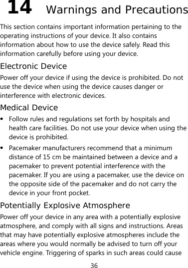 36 14  Warnings and Precautions This section contains important information pertaining to the operating instructions of your device. It also contains information about how to use the device safely. Read this information carefully before using your device. Electronic Device Power off your device if using the device is prohibited. Do not use the device when using the device causes danger or interference with electronic devices. Medical Device z Follow rules and regulations set forth by hospitals and health care facilities. Do not use your device when using the device is prohibited. z Pacemaker manufacturers recommend that a minimum distance of 15 cm be maintained between a device and a pacemaker to prevent potential interference with the pacemaker. If you are using a pacemaker, use the device on the opposite side of the pacemaker and do not carry the device in your front pocket. Potentially Explosive Atmosphere Power off your device in any area with a potentially explosive atmosphere, and comply with all signs and instructions. Areas that may have potentially explosive atmospheres include the areas where you would normally be advised to turn off your vehicle engine. Triggering of sparks in such areas could cause 