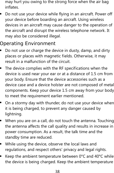 38 may hurt you owing to the strong force when the air bag inflates. z Do not use your device while flying in an aircraft. Power off your device before boarding an aircraft. Using wireless devices in an aircraft may cause danger to the operation of the aircraft and disrupt the wireless telephone network. It may also be considered illegal.   Operating Environment z Do not use or charge the device in dusty, damp, and dirty places or places with magnetic fields. Otherwise, it may result in a malfunction of the circuit. z The device complies with the RF specifications when the device is used near your ear or at a distance of 1.5 cm from your body. Ensure that the device accessories such as a device case and a device holster are not composed of metal components. Keep your device 1.5 cm away from your body to meet the requirement earlier mentioned. z On a stormy day with thunder, do not use your device when it is being charged, to prevent any danger caused by lightning. z When you are on a call, do not touch the antenna. Touching the antenna affects the call quality and results in increase in power consumption. As a result, the talk time and the standby time are reduced. z While using the device, observe the local laws and regulations, and respect others&apos; privacy and legal rights. z Keep the ambient temperature between 0°C and 40°C while the device is being charged. Keep the ambient temperature 