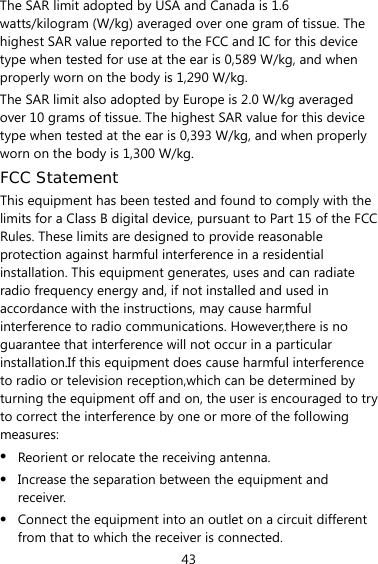 43 The SAR limit adopted by USA and Canada is 1.6 watts/kilogram (W/kg) averaged over one gram of tissue. The highest SAR value reported to the FCC and IC for this device type when tested for use at the ear is 0,589 W/kg, and when properly worn on the body is 1,290 W/kg. The SAR limit also adopted by Europe is 2.0 W/kg averaged over 10 grams of tissue. The highest SAR value for this device type when tested at the ear is 0,393 W/kg, and when properly worn on the body is 1,300 W/kg. FCC Statement This equipment has been tested and found to comply with the limits for a Class B digital device, pursuant to Part 15 of the FCC Rules. These limits are designed to provide reasonable protection against harmful interference in a residential installation. This equipment generates, uses and can radiate radio frequency energy and, if not installed and used in accordance with the instructions, may cause harmful interference to radio communications. However,there is no guarantee that interference will not occur in a particular installation.If this equipment does cause harmful interference to radio or television reception,which can be determined by turning the equipment off and on, the user is encouraged to try to correct the interference by one or more of the following measures: z Reorient or relocate the receiving antenna. z Increase the separation between the equipment and receiver. z Connect the equipment into an outlet on a circuit different from that to which the receiver is connected. 
