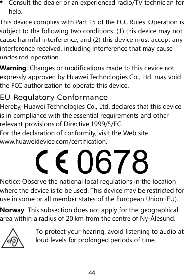 44 z Consult the dealer or an experienced radio/TV technician for help. This device complies with Part 15 of the FCC Rules. Operation is subject to the following two conditions: (1) this device may not cause harmful interference, and (2) this device must accept any interference received, including interference that may cause undesired operation. Warning: Changes or modifications made to this device not expressly approved by Huawei Technologies Co., Ltd. may void the FCC authorization to operate this device. EU Regulatory Conformance Hereby, Huawei Technologies Co., Ltd. declares that this device is in compliance with the essential requirements and other relevant provisions of Directive 1999/5/EC. For the declaration of conformity, visit the Web site www.huaweidevice.com/certification.  Notice: Observe the national local regulations in the location where the device is to be used. This device may be restricted for use in some or all member states of the European Union (EU). Norway: This subsection does not apply for the geographical area within a radius of 20 km from the centre of Ny-Ålesund.  To protect your hearing, avoid listening to audio at loud levels for prolonged periods of time.  