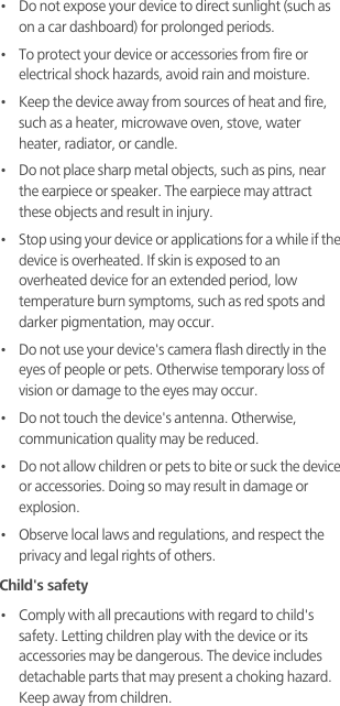 •   Do not expose your device to direct sunlight (such as on a car dashboard) for prolonged periods. •   To protect your device or accessories from fire or electrical shock hazards, avoid rain and moisture.•   Keep the device away from sources of heat and fire, such as a heater, microwave oven, stove, water heater, radiator, or candle.•   Do not place sharp metal objects, such as pins, near the earpiece or speaker. The earpiece may attract these objects and result in injury. •   Stop using your device or applications for a while if the device is overheated. If skin is exposed to an overheated device for an extended period, low temperature burn symptoms, such as red spots and darker pigmentation, may occur. •   Do not use your device&apos;s camera flash directly in the eyes of people or pets. Otherwise temporary loss of vision or damage to the eyes may occur.•   Do not touch the device&apos;s antenna. Otherwise, communication quality may be reduced. •   Do not allow children or pets to bite or suck the device or accessories. Doing so may result in damage or explosion.•   Observe local laws and regulations, and respect the privacy and legal rights of others. Child&apos;s safety•   Comply with all precautions with regard to child&apos;s safety. Letting children play with the device or its accessories may be dangerous. The device includes detachable parts that may present a choking hazard. Keep away from children.