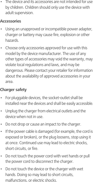 •   The device and its accessories are not intended for use by children. Children should only use the device with adult supervision. Accessories•   Using an unapproved or incompatible power adapter, charger or battery may cause fire, explosion or other hazards. •   Choose only accessories approved for use with this model by the device manufacturer. The use of any other types of accessories may void the warranty, may violate local regulations and laws, and may be dangerous. Please contact your retailer for information about the availability of approved accessories in your area.Charger safety•   For pluggable devices, the socket-outlet shall be installed near the devices and shall be easily accessible.•   Unplug the charger from electrical outlets and the device when not in use.•   Do not drop or cause an impact to the charger.•   If the power cable is damaged (for example, the cord is exposed or broken), or the plug loosens, stop using it at once. Continued use may lead to electric shocks, short circuits, or fire.•   Do not touch the power cord with wet hands or pull the power cord to disconnect the charger.•   Do not touch the device or the charger with wet hands. Doing so may lead to short circuits, malfunctions, or electric shocks.
