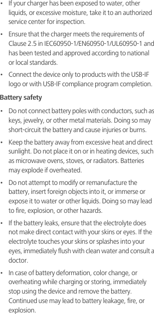 •   If your charger has been exposed to water, other liquids, or excessive moisture, take it to an authorized service center for inspection.•   Ensure that the charger meets the requirements of Clause 2.5 in IEC60950-1/EN60950-1/UL60950-1 and has been tested and approved according to national or local standards.•   Connect the device only to products with the USB-IF logo or with USB-IF compliance program completion.Battery safety•   Do not connect battery poles with conductors, such as keys, jewelry, or other metal materials. Doing so may short-circuit the battery and cause injuries or burns.•   Keep the battery away from excessive heat and direct sunlight. Do not place it on or in heating devices, such as microwave ovens, stoves, or radiators. Batteries may explode if overheated.•   Do not attempt to modify or remanufacture the battery, insert foreign objects into it, or immerse or expose it to water or other liquids. Doing so may lead to fire, explosion, or other hazards.•   If the battery leaks, ensure that the electrolyte does not make direct contact with your skins or eyes. If the electrolyte touches your skins or splashes into your eyes, immediately flush with clean water and consult a doctor.•   In case of battery deformation, color change, or overheating while charging or storing, immediately stop using the device and remove the battery. Continued use may lead to battery leakage, fire, or explosion.