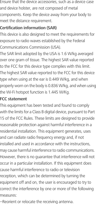 Ensure that the device accessories, such as a device case and device holster, are not composed of metal components. Keep the device away from your body to meet the distance requirement.Certification information (SAR)This device is also designed to meet the requirements for exposure to radio waves established by the Federal Communications Commission (USA).The SAR limit adopted by the USA is 1.6 W/kg averaged over one gram of tissue. The highest SAR value reported to the FCC for this device type complies with this limit.The highest SAR value reported to the FCC for this device type when using at the ear is 0.449 W/kg, and when properly worn on the body is 0.836 W/kg, and when using the Wi-Fi hotspot function is 1.445 W/Kg.FCC statementThis equipment has been tested and found to comply with the limits for a Class B digital device, pursuant to Part 15 of the FCC Rules. These limits are designed to provide reasonable protection against harmful interference in a residential installation. This equipment generates, uses and can radiate radio frequency energy and, if not installed and used in accordance with the instructions, may cause harmful interference to radio communications. However, there is no guarantee that interference will not occur in a particular installation. If this equipment does cause harmful interference to radio or television reception, which can be determined by turning the equipment off and on, the user is encouraged to try to correct the interference by one or more of the following measures:--Reorient or relocate the receiving antenna.