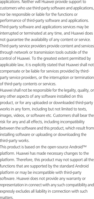 applications. Neither will Huawei provide support to customers who use third-party software and applications, nor be responsible or liable for the functions or performance of third-party software and applications.Third-party software and applications services may be interrupted or terminated at any time, and Huawei does not guarantee the availability of any content or service. Third-party service providers provide content and services through network or transmission tools outside of the control of Huawei. To the greatest extent permitted by applicable law, it is explicitly stated that Huawei shall not compensate or be liable for services provided by third-party service providers, or the interruption or termination of third-party contents or services.Huawei shall not be responsible for the legality, quality, or any other aspects of any software installed on this product, or for any uploaded or downloaded third-party works in any form, including but not limited to texts, images, videos, or software etc. Customers shall bear the risk for any and all effects, including incompatibility between the software and this product, which result from installing software or uploading or downloading the third-party works.This product is based on the open-source Android™ platform. Huawei has made necessary changes to the platform. Therefore, this product may not support all the functions that are supported by the standard Android platform or may be incompatible with third-party software. Huawei does not provide any warranty or representation in connect with any such compatibility and expressly excludes all liability in connection with such matters.
