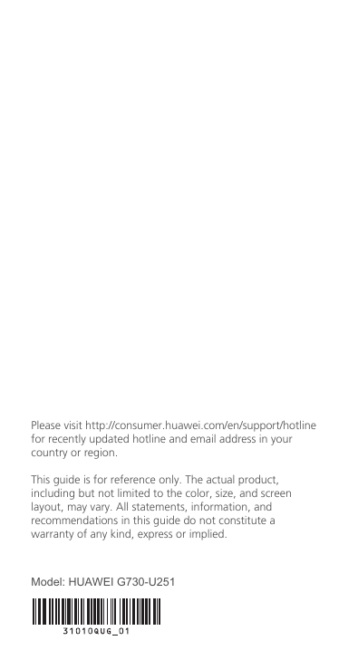 Please visit http://consumer.huawei.com/en/support/hotlinefor recently updated hotline and email address in your country or region.This guide is for reference only. The actual product, including but not limited to the color, size, and screen layout, may vary. All statements, information, and recommendations in this guide do not constitute a warranty of any kind, express or implied. Model: HUAWEI G730-U251