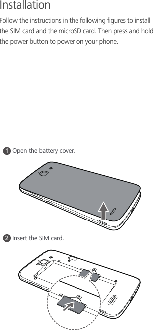 InstallationFollow the instructions in the following figures to install the SIM card and the microSD card. Then press and hold the power button to power on your phone. 12Open the battery cover. Insert the SIM card. 