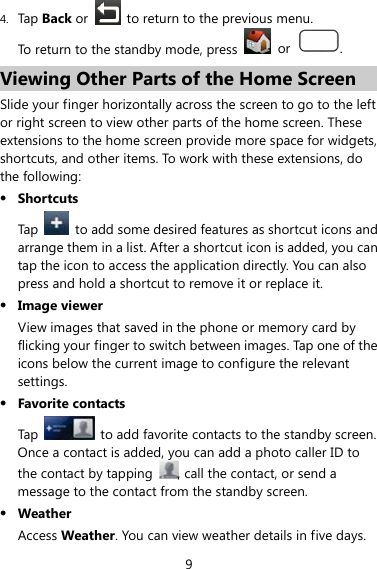 9 4. Tap Back or    to return to the previous menu. To return to the standby mode, press   or  . Viewing Other Parts of the Home Screen Slide your finger horizontally across the screen to go to the left or right screen to view other parts of the home screen. These extensions to the home screen provide more space for widgets, shortcuts, and other items. To work with these extensions, do the following:   z Shortcuts Tap    to add some desired features as shortcut icons and arrange them in a list. After a shortcut icon is added, you can tap the icon to access the application directly. You can also press and hold a shortcut to remove it or replace it. z Image viewer View images that saved in the phone or memory card by flicking your finger to switch between images. Tap one of the icons below the current image to configure the relevant settings.  z Favorite contacts Tap    to add favorite contacts to the standby screen. Once a contact is added, you can add a photo caller ID to the contact by tapping  , call the contact, or send a message to the contact from the standby screen. z Weather Access Weather. You can view weather details in five days. 