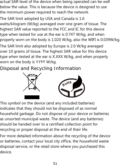 51 actual SAR level of the device when being operated can be well below the value. This is because the device is designed to use the minimum power required to reach the network. The SAR limit adopted by USA and Canada is 1.6 watts/kilogram (W/kg) averaged over one gram of tissue. The highest SAR value reported to the FCC and IC for this device type when tested for use at the ear is 0.747 W/kg, and when properly worn on the body is 1.020 W/kg, also the WIFI is 0.039W/kg.The SAR limit also adopted by Europe is 2.0 W/kg averaged over 10 grams of tissue. The highest SAR value for this device type when tested at the ear is X.XXX W/kg, and when properly worn on the body is Y.YYY W/kg. Disposal and Recycling Information           This symbol on the device (and any included batteries) indicates that they should not be disposed of as normal household garbage. Do not dispose of your device or batteries as unsorted municipal waste. The device (and any batteries) should be handed over to a certified collection point for recycling or proper disposal at the end of their life. For more detailed information about the recycling of the device or batteries, contact your local city office, the household waste disposal service, or the retail store where you purchased this device. 