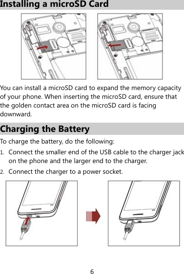 6 Installing a microSD Card    You can install a microSD card to expand the memory capacity of your phone. When inserting the microSD card, ensure that the golden contact area on the microSD card is facing downward. Charging the Battery To charge the battery, do the following: 1. Connect the smaller end of the USB cable to the charger jack on the phone and the larger end to the charger.   2. Connect the charger to a power socket.  