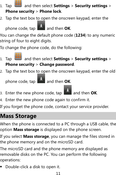 11 1. Tap   and then select Settings &gt; Security settings &gt; Phone security &gt; Phone lock. 2. Tap the text box to open the onscreen keypad, enter the phone code, tap   and then OK. You can change the default phone code (1234) to any numeric string of four to eight digits. To change the phone code, do the following: 1. Tap    and then select Settings &gt; Security settings &gt; Phone security &gt; Change password. 2. Tap the text box to open the onscreen keypad, enter the old phone code, tap   and then OK. 3. Enter the new phone code, tap   and then OK. 4. Enter the new phone code again to confirm it.   If you forget the phone code, contact your service provider. Mass Storage When the phone is connected to a PC through a USB cable, the option Mass storage is displayed on the phone screen. If you select Mass storage, you can manage the files stored in the phone memory and on the microSD card. The microSD card and the phone memory are displayed as removable disks on the PC. You can perform the following operations: z Double-click a disk to open it. 