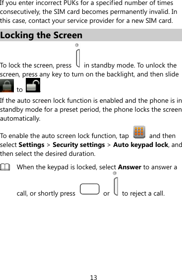 13 If you enter incorrect PUKs for a specified number of times consecutively, the SIM card becomes permanently invalid. In this case, contact your service provider for a new SIM card. Locking the Screen To lock the screen, press   in standby mode. To unlock the screen, press any key to turn on the backlight, and then slide  to  . If the auto screen lock function is enabled and the phone is in standby mode for a preset period, the phone locks the screen automatically.  To enable the auto screen lock function, tap  and then select Settings &gt; Security settings &gt; Auto keypad lock, and then select the desired duration.  When the keypad is locked, select Answer to answer a call, or shortly press   or    to reject a call. 