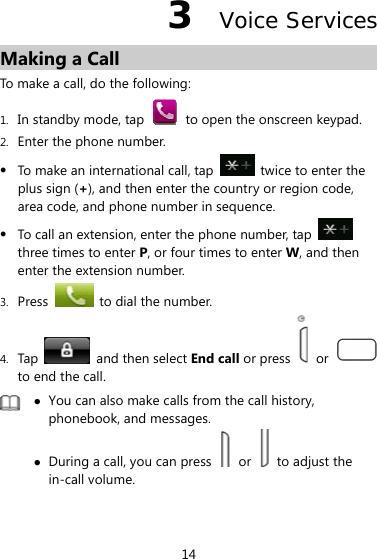 14 3  Voice Services Making a Call To make a call, do the following: 1. In standby mode, tap   to open the onscreen keypad. 2. Enter the phone number. z To make an international call, tap    twice to enter the plus sign (+), and then enter the country or region code, area code, and phone number in sequence. z To call an extension, enter the phone number, tap   three times to enter P, or four times to enter W, and then enter the extension number. 3. Press    to dial the number. 4. Tap    and then select End call or press   or   to end the call.  z You can also make calls from the call history, phonebook, and messages. z During a call, you can press   or    to adjust the in-call volume.  