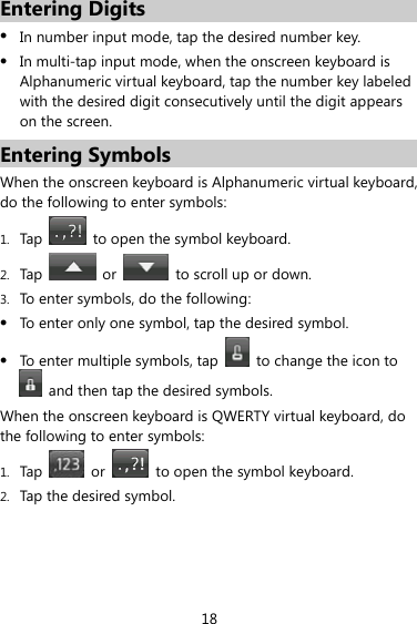 18 Entering Digits z In number input mode, tap the desired number key. z In multi-tap input mode, when the onscreen keyboard is Alphanumeric virtual keyboard, tap the number key labeled with the desired digit consecutively until the digit appears on the screen. Entering Symbols When the onscreen keyboard is Alphanumeric virtual keyboard, do the following to enter symbols: 1. Tap    to open the symbol keyboard. 2. Tap   or    to scroll up or down. 3. To enter symbols, do the following: z To enter only one symbol, tap the desired symbol. z To enter multiple symbols, tap    to change the icon to   and then tap the desired symbols. When the onscreen keyboard is QWERTY virtual keyboard, do the following to enter symbols: 1. Tap   or    to open the symbol keyboard. 2. Tap the desired symbol. 