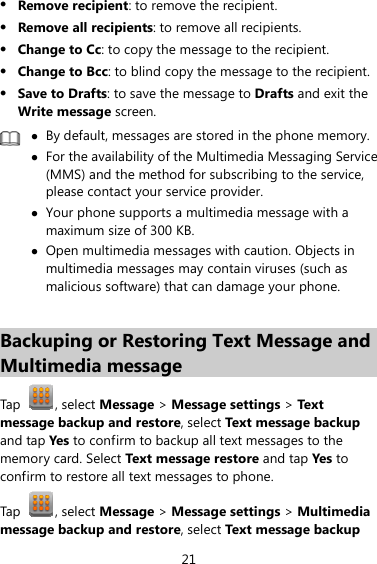 21 z Remove recipient: to remove the recipient. z Remove all recipients: to remove all recipients. z Change to Cc: to copy the message to the recipient.   z Change to Bcc: to blind copy the message to the recipient.   z Save to Drafts: to save the message to Drafts and exit the Write message screen.  z By default, messages are stored in the phone memory.z For the availability of the Multimedia Messaging Service (MMS) and the method for subscribing to the service, please contact your service provider. z Your phone supports a multimedia message with a maximum size of 300 KB. z Open multimedia messages with caution. Objects in multimedia messages may contain viruses (such as malicious software) that can damage your phone.  Backuping or Restoring Text Message and Multimedia message Tap  , select Message &gt; Message settings &gt; Tex t message backup and restore, select Text message backup and tap Yes to confirm to backup all text messages to the memory card. Select Text message restore and tap Yes  to confirm to restore all text messages to phone. Tap  , select Message &gt; Message settings &gt; Multimedia message backup and restore, select Text message backup 