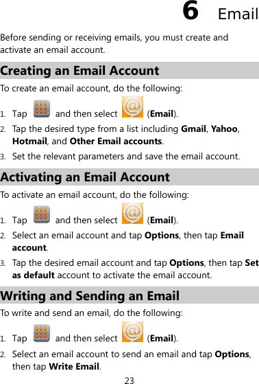 23 6  Email Before sending or receiving emails, you must create and activate an email account. Creating an Email Account To create an email account, do the following:   1. Tap    and then select   (Email). 2. Tap the desired type from a list including Gmail, Yahoo, Hotmail, and Other Email accounts. 3. Set the relevant parameters and save the email account. Activating an Email Account To activate an email account, do the following: 1. Tap    and then select   (Email). 2. Select an email account and tap Options, then tap Email account. 3. Tap the desired email account and tap Options, then tap Set as default account to activate the email account.   Writing and Sending an Email To write and send an email, do the following: 1. Tap    and then select   (Email). 2. Select an email account to send an email and tap Options, then tap Write Email. 