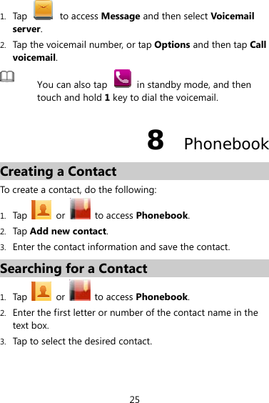 25 1. Tap   to access Message and then select Voicemail server. 2. Tap the voicemail number, or tap Options and then tap Call voicemail.  You can also tap    in standby mode, and then touch and hold 1 key to dial the voicemail. 8  Phonebook Creating a Contact To create a contact, do the following: 1. Tap   or   to access Phonebook.  2. Tap Add new contact. 3. Enter the contact information and save the contact.   Searching for a Contact 1. Tap  or   to access Phonebook.  2. Enter the first letter or number of the contact name in the text box.   3. Tap to select the desired contact. 