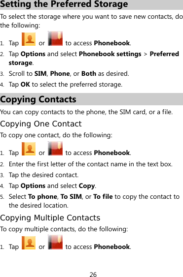 26 Setting the Preferred Storage To select the storage where you want to save new contacts, do the following: 1. Tap  or   to access Phonebook.  2. Tap Options and select Phonebook settings &gt; Preferred storage. 3. Scroll to SIM, Phone, or Both as desired. 4. Tap OK to select the preferred storage. Copying Contacts You can copy contacts to the phone, the SIM card, or a file. Copying One Contact To copy one contact, do the following:   1. Tap  or   to access Phonebook. 2. Enter the first letter of the contact name in the text box. 3. Tap the desired contact. 4. Tap Options and select Copy. 5. Select To phone, To SIM, or To file to copy the contact to the desired location. Copying Multiple Contacts To copy multiple contacts, do the following:   1. Tap  or   to access Phonebook.   