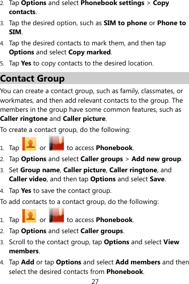 27 2. Tap Options and select Phonebook settings &gt; Copy contacts. 3. Tap the desired option, such as SIM to phone or Phone to SIM. 4. Tap the desired contacts to mark them, and then tap Options and select Copy marked.  5. Tap Yes to copy contacts to the desired location. Contact Group You can create a contact group, such as family, classmates, or workmates, and then add relevant contacts to the group. The members in the group have some common features, such as Caller ringtone and Caller picture. To create a contact group, do the following:   1. Tap  or   to access Phonebook. 2. Tap Options and select Caller groups &gt; Add new group. 3. Set Group name, Caller picture, Caller ringtone, and Caller video, and then tap Options and select Save. 4. Tap Yes  to save the contact group. To add contacts to a contact group, do the following: 1. Tap  or   to access Phonebook. 2. Tap Options and select Caller groups. 3. Scroll to the contact group, tap Options and select View members.  4. Tap Add or tap Options and select Add members and then select the desired contacts from Phonebook.  