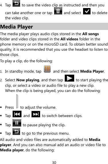 30 4. Tap    to save the video clip as instructed and then you can take another one or tap    and select    to delete the video clip. Media Player The media player plays audio clips stored in the All songs folder and video clips stored in the All videos folder in the phone memory or on the microSD card. To obtain better sound quality, it is recommended that you use the headset to listen to those clips.   To play a clip, do the following: 1. In standby mode, tap    and then select Media Player. 2. Select Now playing, and then tap    to start playing the clip, or select a video or audio file to play a new clip. When the clip is being played, you can do the following: z Press    to adjust the volume. z Tap   and    to switch between clips. z Tap    to pause playing the clip. z Tap    to go to the previous menu. All audio and video files are automatically added to Media player. And you can also manual add an audio or video file to Media player, do the following: 