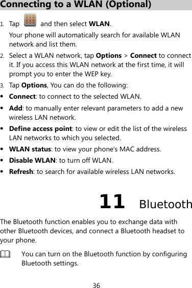 36 Connecting to a WLAN (Optional) 1. Tap   and then select WLAN. Your phone will automatically search for available WLAN network and list them. 2. Select a WLAN network, tap Options &gt; Connect to connect it. If you access this WLAN network at the first time, it will prompt you to enter the WEP key. 3. Tap Options, You can do the following: z Connect: to connect to the selected WLAN. z Add: to manually enter relevant parameters to add a new wireless LAN network. z Define access point: to view or edit the list of the wireless LAN networks to which you selected. z WLAN status: to view your phone’s MAC address. z Disable WLAN: to turn off WLAN. z Refresh: to search for available wireless LAN networks. 11  Bluetooth The Bluetooth function enables you to exchange data with other Bluetooth devices, and connect a Bluetooth headset to your phone.  You can turn on the Bluetooth function by configuring Bluetooth settings.    