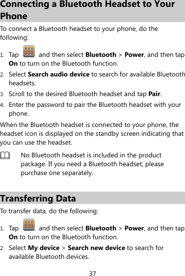 37 Connecting a Bluetooth Headset to Your Phone To connect a Bluetooth headset to your phone, do the following:  1. Tap    and then select Bluetooth &gt; Power, and then tap On to turn on the Bluetooth function. 2. Select Search audio device to search for available Bluetooth headsets. 3. Scroll to the desired Bluetooth headset and tap Pair. 4. Enter the password to pair the Bluetooth headset with your phone. When the Bluetooth headset is connected to your phone, the headset icon is displayed on the standby screen indicating that you can use the headset.  No Bluetooth headset is included in the product package. If you need a Bluetooth headset, please purchase one separately.    Transferring Data To transfer data, do the following: 1. Tap    and then select Bluetooth &gt; Power, and then tap On to turn on the Bluetooth function. 2. Select My device &gt; Search new device to search for available Bluetooth devices.   