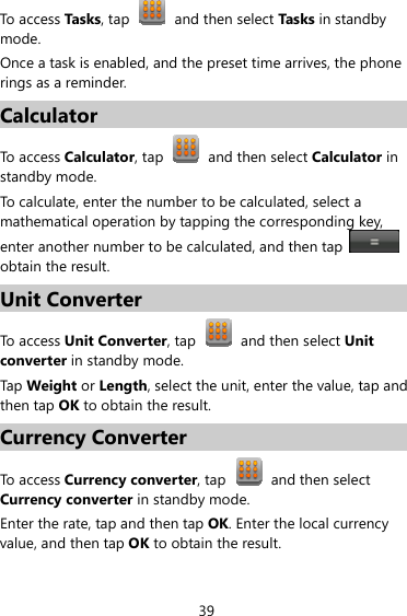 39 To access Tasks, tap  and then select Tas ks in standby mode. Once a task is enabled, and the preset time arrives, the phone rings as a reminder. Calculator To access Calculator, tap    and then select Calculator in standby mode. To calculate, enter the number to be calculated, select a mathematical operation by tapping the corresponding key, enter another number to be calculated, and then tap   obtain the result. Unit Converter To access Unit Converter, tap    and then select Unit converter in standby mode. Tap Weight or Length, select the unit, enter the value, tap and then tap OK to obtain the result. Currency Converter To access Currency converter, tap    and then select Currency converter in standby mode. Enter the rate, tap and then tap OK. Enter the local currency value, and then tap OK to obtain the result. 