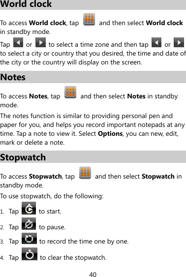 40 World clock To access World clock, tap    and then select World clock in standby mode. Tap   or   to select a time zone and then tap   or   to select a city or country that you desired, the time and date of the city or the country will display on the screen. Notes To access Notes, tap    and then select Notes in standby mode. The notes function is similar to providing personal pen and paper for you, and helps you record important notepads at any time. Tap a note to view it. Select Options, you can new, edit, mark or delete a note. Stopwatch To access Stopwatch, tap    and then select Stopwatch in standby mode. To use stopwatch, do the following: 1. Tap    to start. 2. Tap   to pause. 3. Tap    to record the time one by one. 4. Tap    to clear the stopwatch. 