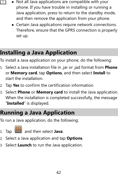 42  z Not all Java applications are compatible with your phone. If you have trouble in installing or running a Java application, press to return to the standby mode, and then remove the application from your phone. z Certain Java applications require network connections. Therefore, ensure that the GPRS connection is properly set up.  Installing a Java Application To install a Java application on your phone, do the following: 1. Select a Java installation file in .jar or .jad format from Phone or Memory card, tap Options, and then select Install to start the installation. 2. Tap Yes to confirm the certification information. 3. Select Phone or Memory card to install the Java application. When the installation is completed successfully, the message &quot;Installed&quot; is displayed. Running a Java Application   To run a Java application, do the following: 1. Tap   and then select Java.  2. Select a Java application and tap Options. 3. Select Launch to run the Java application. 