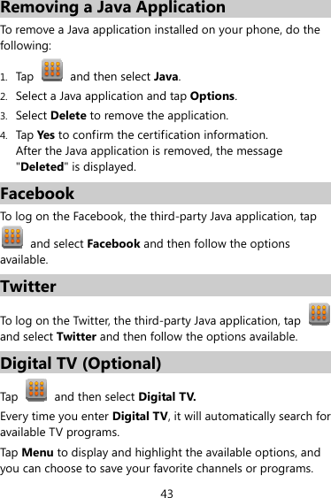 43 Removing a Java Application To remove a Java application installed on your phone, do the following: 1. Tap   and then select Java. 2. Select a Java application and tap Options. 3. Select Delete to remove the application. 4. Tap Yes to confirm the certification information. After the Java application is removed, the message &quot;Deleted&quot; is displayed. Facebook To log on the Facebook, the third-party Java application, tap  and select Facebook and then follow the options available. Twitter To log on the Twitter, the third-party Java application, tap   and select Twitter and then follow the options available. Digital TV (Optional) Tap   and then select Digital TV.  Every time you enter Digital TV, it will automatically search for available TV programs. Tap Menu to display and highlight the available options, and you can choose to save your favorite channels or programs. 