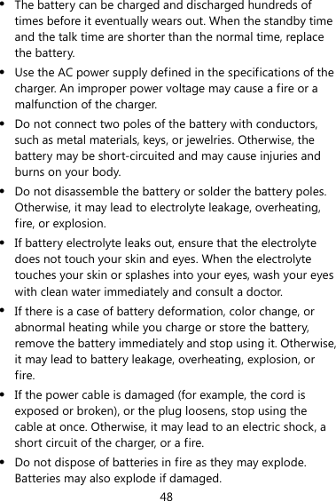 48 z The battery can be charged and discharged hundreds of times before it eventually wears out. When the standby time and the talk time are shorter than the normal time, replace the battery. z Use the AC power supply defined in the specifications of the charger. An improper power voltage may cause a fire or a malfunction of the charger. z Do not connect two poles of the battery with conductors, such as metal materials, keys, or jewelries. Otherwise, the battery may be short-circuited and may cause injuries and burns on your body. z Do not disassemble the battery or solder the battery poles. Otherwise, it may lead to electrolyte leakage, overheating, fire, or explosion. z If battery electrolyte leaks out, ensure that the electrolyte does not touch your skin and eyes. When the electrolyte touches your skin or splashes into your eyes, wash your eyes with clean water immediately and consult a doctor. z If there is a case of battery deformation, color change, or abnormal heating while you charge or store the battery, remove the battery immediately and stop using it. Otherwise, it may lead to battery leakage, overheating, explosion, or fire. z If the power cable is damaged (for example, the cord is exposed or broken), or the plug loosens, stop using the cable at once. Otherwise, it may lead to an electric shock, a short circuit of the charger, or a fire. z Do not dispose of batteries in fire as they may explode. Batteries may also explode if damaged. 