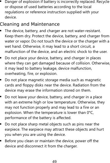49 z Danger of explosion if battery is incorrectly replaced. Recycle or dispose of used batteries according to the local regulations or reference instruction supplied with your device. Cleaning and Maintenance z The device, battery, and charger are not water-resistant. Keep them dry. Protect the device, battery, and charger from water or vapor. Do not touch the device or the charger with a wet hand. Otherwise, it may lead to a short circuit, a malfunction of the device, and an electric shock to the user. z Do not place your device, battery, and charger in places where they can get damaged because of collision. Otherwise, it may lead to battery leakage, device malfunction, overheating, fire, or explosion.   z Do not place magnetic storage media such as magnetic cards and floppy disks near the device. Radiation from the device may erase the information stored on them. z Do not leave your device, battery, and charger in a place with an extreme high or low temperature. Otherwise, they may not function properly and may lead to a fire or an explosion. When the temperature is lower than 0°C, performance of the battery is affected. z Do not place sharp metal objects such as pins near the earpiece. The earpiece may attract these objects and hurt you when you are using the device. z Before you clean or maintain the device, power off the device and disconnect it from the charger.   