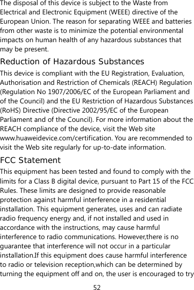 52 The disposal of this device is subject to the Waste from Electrical and Electronic Equipment (WEEE) directive of the European Union. The reason for separating WEEE and batteries from other waste is to minimize the potential environmental impacts on human health of any hazardous substances that may be present. Reduction of Hazardous Substances This device is compliant with the EU Registration, Evaluation, Authorisation and Restriction of Chemicals (REACH) Regulation (Regulation No 1907/2006/EC of the European Parliament and of the Council) and the EU Restriction of Hazardous Substances (RoHS) Directive (Directive 2002/95/EC of the European Parliament and of the Council). For more information about the REACH compliance of the device, visit the Web site www.huaweidevice.com/certification. You are recommended to visit the Web site regularly for up-to-date information. FCC Statement This equipment has been tested and found to comply with the limits for a Class B digital device, pursuant to Part 15 of the FCC Rules. These limits are designed to provide reasonable protection against harmful interference in a residential installation. This equipment generates, uses and can radiate radio frequency energy and, if not installed and used in accordance with the instructions, may cause harmful interference to radio communications. However,there is no guarantee that interference will not occur in a particular installation.If this equipment does cause harmful interference to radio or television reception,which can be determined by turning the equipment off and on, the user is encouraged to try 