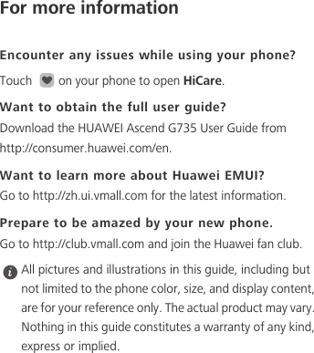 For more informationEncounter any issues while using your phone?Touch  on your phone to open HiCare. Want to obtain the full user guide?Download the HUAWEI Ascend G735 User Guide from http://consumer.huawei.com/en. Want to learn more about Huawei EMUI?Go to http://zh.ui.vmall.com for the latest information.Prepare to be amazed by your new phone.Go to http://club.vmall.com and join the Huawei fan club.  All pictures and illustrations in this guide, including but not limited to the phone color, size, and display content, are for your reference only. The actual product may vary. Nothing in this guide constitutes a warranty of any kind, express or implied. 