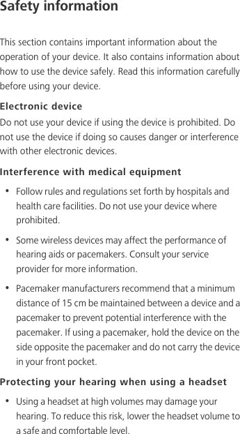 Safety informationThis section contains important information about the operation of your device. It also contains information about how to use the device safely. Read this information carefully before using your device.Electronic deviceDo not use your device if using the device is prohibited. Do not use the device if doing so causes danger or interference with other electronic devices.Interference with medical equipment•  Follow rules and regulations set forth by hospitals and health care facilities. Do not use your device where prohibited.•  Some wireless devices may affect the performance of hearing aids or pacemakers. Consult your service provider for more information.•  Pacemaker manufacturers recommend that a minimum distance of 15 cm be maintained between a device and a pacemaker to prevent potential interference with the pacemaker. If using a pacemaker, hold the device on the side opposite the pacemaker and do not carry the device in your front pocket.Protecting your hearing when using a headset•  Using a headset at high volumes may damage your hearing. To reduce this risk, lower the headset volume to a safe and comfortable level.