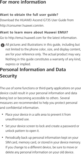 For more informationWant to obtain the full user guide?Download the HUAWEI Ascend G735 User Guide from http://consumer.huawei.com/en. Want to learn more about Huawei EMUI?Go to http://emui.huaweil.com for the latest information. All pictures and illustrations in this guide, including but not limited to the phone color, size, and display content, are for your reference only. The actual product may vary. Nothing in this guide constitutes a warranty of any kind, express or implied. Personal Information and Data SecurityThe use of some functions or third-party applications on your device could result in your personal information and data being lost or becoming accessible to others. Several measures are recommended to help you protect personal and confidential information.•  Place your device in a safe area to prevent it from unauthorized use.•  Set your device screen to lock and create a password or unlock pattern to open it.•  Periodically back up personal information kept on your SIM card, memory card, or stored in your device memory. If you change to a different device, be sure to move or delete any personal information on your old device.