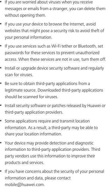 •  If you are worried about viruses when you receive messages or emails from a stranger, you can delete them without opening them.•  If you use your device to browse the Internet, avoid websites that might pose a security risk to avoid theft of your personal information.•  If you use services such as Wi-Fi tether or Bluetooth, set passwords for these services to prevent unauthorized access. When these services are not in use, turn them off.•  Install or upgrade device security software and regularly scan for viruses.•  Be sure to obtain third-party applications from a legitimate source. Downloaded third-party applications should be scanned for viruses.•  Install security software or patches released by Huawei or third-party application providers.•  Some applications require and transmit location information. As a result, a third-party may be able to share your location information.•  Your device may provide detection and diagnostic information to third-party application providers. Third party vendors use this information to improve their products and services.•  If you have concerns about the security of your personal information and data, please contact mobile@huawei.com.