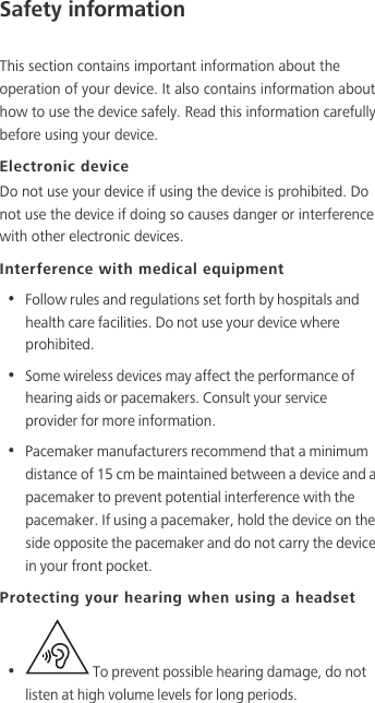 Safety informationThis section contains important information about the operation of your device. It also contains information about how to use the device safely. Read this information carefully before using your device.Electronic deviceDo not use your device if using the device is prohibited. Do not use the device if doing so causes danger or interference with other electronic devices.Interference with medical equipment•  Follow rules and regulations set forth by hospitals and health care facilities. Do not use your device where prohibited.•  Some wireless devices may affect the performance of hearing aids or pacemakers. Consult your service provider for more information.•  Pacemaker manufacturers recommend that a minimum distance of 15 cm be maintained between a device and a pacemaker to prevent potential interference with the pacemaker. If using a pacemaker, hold the device on the side opposite the pacemaker and do not carry the device in your front pocket.Protecting your hearing when using a headset•   To prevent possible hearing damage, do not listen at high volume levels for long periods. 