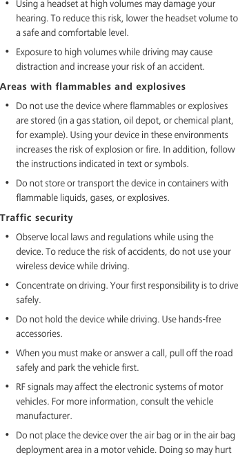 •  Using a headset at high volumes may damage your hearing. To reduce this risk, lower the headset volume to a safe and comfortable level.•  Exposure to high volumes while driving may cause distraction and increase your risk of an accident.Areas with flammables and explosives•  Do not use the device where flammables or explosives are stored (in a gas station, oil depot, or chemical plant, for example). Using your device in these environments increases the risk of explosion or fire. In addition, follow the instructions indicated in text or symbols.•  Do not store or transport the device in containers with flammable liquids, gases, or explosives.Traffic security•  Observe local laws and regulations while using the device. To reduce the risk of accidents, do not use your wireless device while driving.•  Concentrate on driving. Your first responsibility is to drive safely.•  Do not hold the device while driving. Use hands-free accessories.•  When you must make or answer a call, pull off the road safely and park the vehicle first. •  RF signals may affect the electronic systems of motor vehicles. For more information, consult the vehicle manufacturer.•  Do not place the device over the air bag or in the air bag deployment area in a motor vehicle. Doing so may hurt 