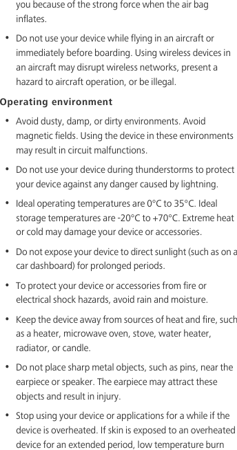 you because of the strong force when the air bag inflates.•  Do not use your device while flying in an aircraft or immediately before boarding. Using wireless devices in an aircraft may disrupt wireless networks, present a hazard to aircraft operation, or be illegal. Operating environment•  Avoid dusty, damp, or dirty environments. Avoid magnetic fields. Using the device in these environments may result in circuit malfunctions.•  Do not use your device during thunderstorms to protect your device against any danger caused by lightning. •  Ideal operating temperatures are 0°C to 35°C. Ideal storage temperatures are -20°C to +70°C. Extreme heat or cold may damage your device or accessories.•  Do not expose your device to direct sunlight (such as on a car dashboard) for prolonged periods. •  To protect your device or accessories from fire or electrical shock hazards, avoid rain and moisture.•  Keep the device away from sources of heat and fire, such as a heater, microwave oven, stove, water heater, radiator, or candle.•  Do not place sharp metal objects, such as pins, near the earpiece or speaker. The earpiece may attract these objects and result in injury. •  Stop using your device or applications for a while if the device is overheated. If skin is exposed to an overheated device for an extended period, low temperature burn 