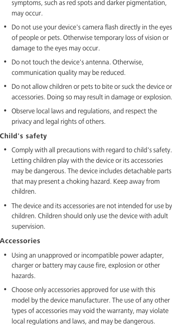 symptoms, such as red spots and darker pigmentation, may occur. •  Do not use your device&apos;s camera flash directly in the eyes of people or pets. Otherwise temporary loss of vision or damage to the eyes may occur.•  Do not touch the device&apos;s antenna. Otherwise, communication quality may be reduced. •  Do not allow children or pets to bite or suck the device or accessories. Doing so may result in damage or explosion.•  Observe local laws and regulations, and respect the privacy and legal rights of others. Child&apos;s safety•  Comply with all precautions with regard to child&apos;s safety. Letting children play with the device or its accessories may be dangerous. The device includes detachable parts that may present a choking hazard. Keep away from children.•  The device and its accessories are not intended for use by children. Children should only use the device with adult supervision. Accessories•  Using an unapproved or incompatible power adapter, charger or battery may cause fire, explosion or other hazards. •  Choose only accessories approved for use with this model by the device manufacturer. The use of any other types of accessories may void the warranty, may violate local regulations and laws, and may be dangerous. 