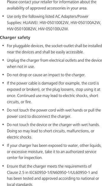 Please contact your retailer for information about the availability of approved accessories in your area.•  Use only the following listed AC Adapters/Power Supplies: HUAWEI: HW-050100E2W, HW-050100A2W, HW-050100B2W, HW-050100U2W.Charger safety•  For pluggable devices, the socket-outlet shall be installed near the devices and shall be easily accessible.•  Unplug the charger from electrical outlets and the device when not in use.•  Do not drop or cause an impact to the charger.•  If the power cable is damaged (for example, the cord is exposed or broken), or the plug loosens, stop using it at once. Continued use may lead to electric shocks, short circuits, or fire.•  Do not touch the power cord with wet hands or pull the power cord to disconnect the charger.•  Do not touch the device or the charger with wet hands. Doing so may lead to short circuits, malfunctions, or electric shocks.•  If your charger has been exposed to water, other liquids, or excessive moisture, take it to an authorized service center for inspection.•  Ensure that the charger meets the requirements of Clause 2.5 in IEC60950-1/EN60950-1/UL60950-1 and has been tested and approved according to national or local standards.