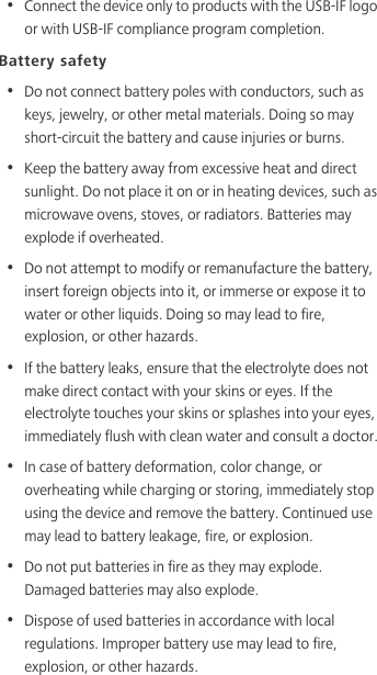 •  Connect the device only to products with the USB-IF logo or with USB-IF compliance program completion.Battery safety•  Do not connect battery poles with conductors, such as keys, jewelry, or other metal materials. Doing so may short-circuit the battery and cause injuries or burns.•  Keep the battery away from excessive heat and direct sunlight. Do not place it on or in heating devices, such as microwave ovens, stoves, or radiators. Batteries may explode if overheated.•  Do not attempt to modify or remanufacture the battery, insert foreign objects into it, or immerse or expose it to water or other liquids. Doing so may lead to fire, explosion, or other hazards.•  If the battery leaks, ensure that the electrolyte does not make direct contact with your skins or eyes. If the electrolyte touches your skins or splashes into your eyes, immediately flush with clean water and consult a doctor.•  In case of battery deformation, color change, or overheating while charging or storing, immediately stop using the device and remove the battery. Continued use may lead to battery leakage, fire, or explosion.•  Do not put batteries in fire as they may explode. Damaged batteries may also explode.•  Dispose of used batteries in accordance with local regulations. Improper battery use may lead to fire, explosion, or other hazards.