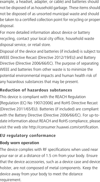 example, a headset, adapter, or cable) and batteries should not be disposed of as household garbage. These items should not be disposed of as unsorted municipal waste and should be taken to a certified collection point for recycling or proper disposal.For more detailed information about device or battery recycling, contact your local city office, household waste disposal service, or retail store.Disposal of the device and batteries (if included) is subject to WEEE Directive Recast (Directive 2012/19/EU) and Battery Directive (Directive 2006/66/EC). The purpose of separating WEEE and batteries from other waste is to minimize the potential environmental impacts and human health risk of any hazardous substances that may be present.Reduction of hazardous substancesThis device is compliant with the REACH Regulation [Regulation (EC) No 1907/2006] and RoHS Directive Recast (Directive 2011/65/EU). Batteries (if included) are compliant with the Battery Directive (Directive 2006/66/EC). For up-to-date information about REACH and RoHS compliance, please visit the web site http://consumer.huawei.com/certification.EU regulatory conformanceBody worn operationThe device complies with RF specifications when used near your ear or at a distance of 1.5 cm from your body. Ensure that the device accessories, such as a device case and device holster, are not composed of metal components. Keep the device away from your body to meet the distance requirement.