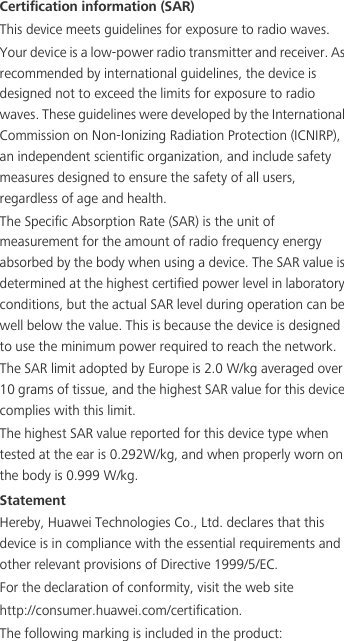 Certification information (SAR)This device meets guidelines for exposure to radio waves.Your device is a low-power radio transmitter and receiver. As recommended by international guidelines, the device is designed not to exceed the limits for exposure to radio waves. These guidelines were developed by the International Commission on Non-Ionizing Radiation Protection (ICNIRP), an independent scientific organization, and include safety measures designed to ensure the safety of all users, regardless of age and health.The Specific Absorption Rate (SAR) is the unit of measurement for the amount of radio frequency energy absorbed by the body when using a device. The SAR value is determined at the highest certified power level in laboratory conditions, but the actual SAR level during operation can be well below the value. This is because the device is designed to use the minimum power required to reach the network.The SAR limit adopted by Europe is 2.0 W/kg averaged over 10 grams of tissue, and the highest SAR value for this device complies with this limit. The highest SAR value reported for this device type when tested at the ear is 0.292W/kg, and when properly worn on the body is 0.999 W/kg.StatementHereby, Huawei Technologies Co., Ltd. declares that this device is in compliance with the essential requirements and other relevant provisions of Directive 1999/5/EC.For the declaration of conformity, visit the web site http://consumer.huawei.com/certification.The following marking is included in the product: