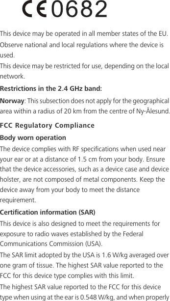 This device may be operated in all member states of the EU.Observe national and local regulations where the device is used.This device may be restricted for use, depending on the local network.Restrictions in the 2.4 GHz band:Norway: This subsection does not apply for the geographical area within a radius of 20 km from the centre of Ny-Ålesund.FCC Regulatory ComplianceBody worn operationThe device complies with RF specifications when used near your ear or at a distance of 1.5 cm from your body. Ensure that the device accessories, such as a device case and device holster, are not composed of metal components. Keep the device away from your body to meet the distance requirement.Certification information (SAR)This device is also designed to meet the requirements for exposure to radio waves established by the Federal Communications Commission (USA).The SAR limit adopted by the USA is 1.6 W/kg averaged over one gram of tissue. The highest SAR value reported to the FCC for this device type complies with this limit.The highest SAR value reported to the FCC for this device type when using at the ear is 0.548 W/kg, and when properly 