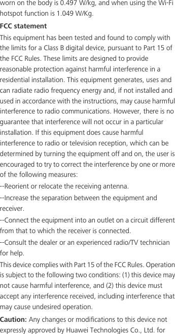worn on the body is 0.497 W/kg, and when using the Wi-Fi hotspot function is 1.049 W/Kg.FCC statementThis equipment has been tested and found to comply with the limits for a Class B digital device, pursuant to Part 15 of the FCC Rules. These limits are designed to provide reasonable protection against harmful interference in a residential installation. This equipment generates, uses and can radiate radio frequency energy and, if not installed and used in accordance with the instructions, may cause harmful interference to radio communications. However, there is no guarantee that interference will not occur in a particular installation. If this equipment does cause harmful interference to radio or television reception, which can be determined by turning the equipment off and on, the user is encouraged to try to correct the interference by one or more of the following measures:--Reorient or relocate the receiving antenna.--Increase the separation between the equipment and receiver.--Connect the equipment into an outlet on a circuit different from that to which the receiver is connected.--Consult the dealer or an experienced radio/TV technician for help.This device complies with Part 15 of the FCC Rules. Operation is subject to the following two conditions: (1) this device may not cause harmful interference, and (2) this device must accept any interference received, including interference that may cause undesired operation.Caution: Any changes or modifications to this device not expressly approved by Huawei Technologies Co., Ltd. for 